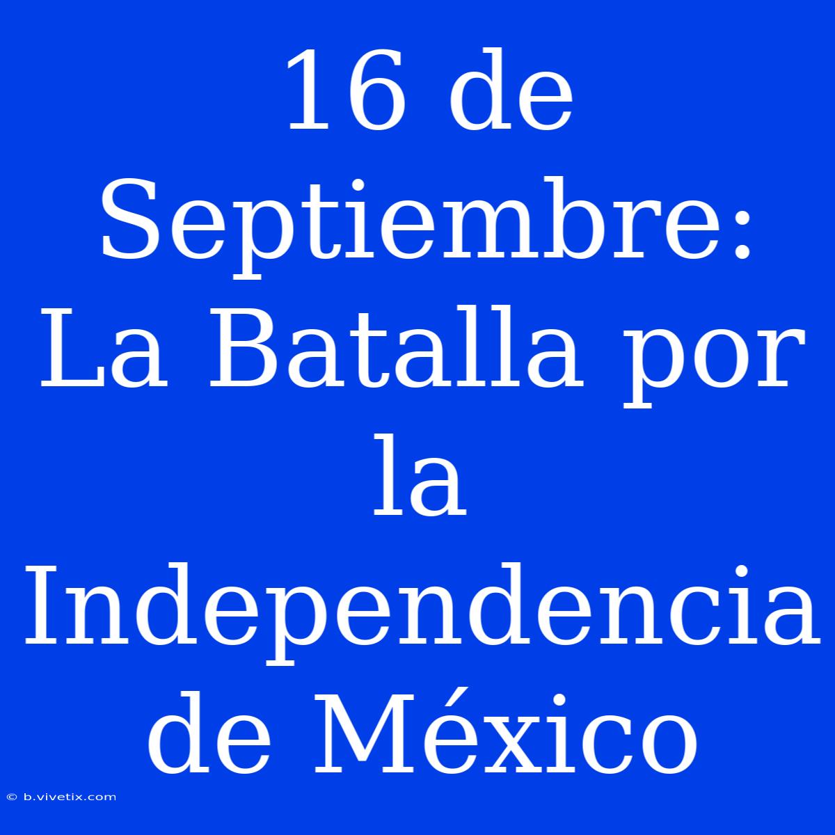 16 De Septiembre: La Batalla Por La Independencia De México