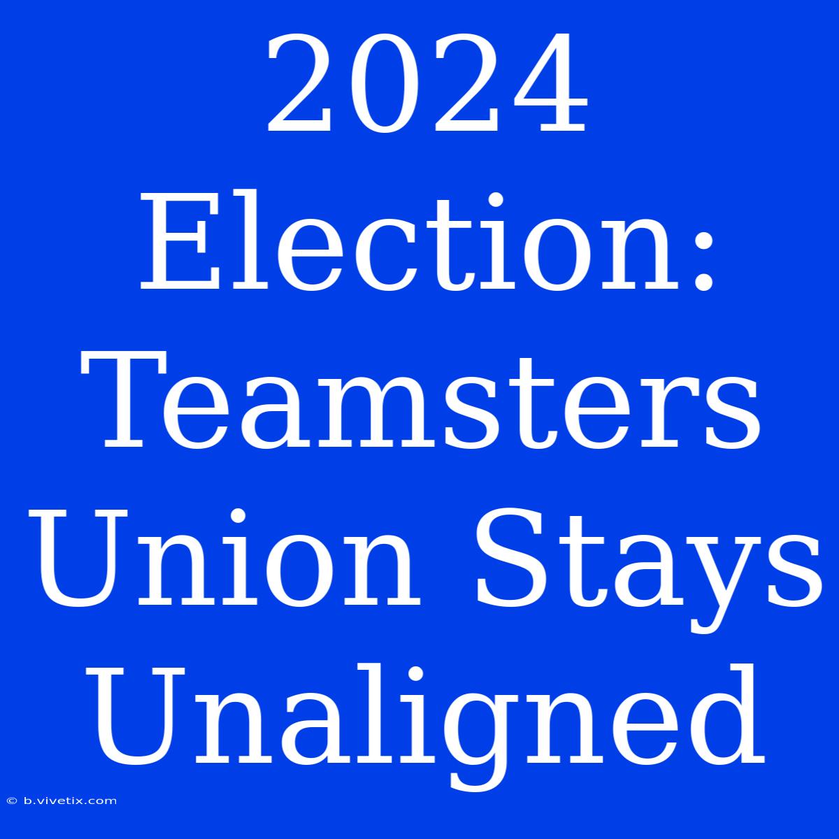 2024 Election: Teamsters Union Stays Unaligned 