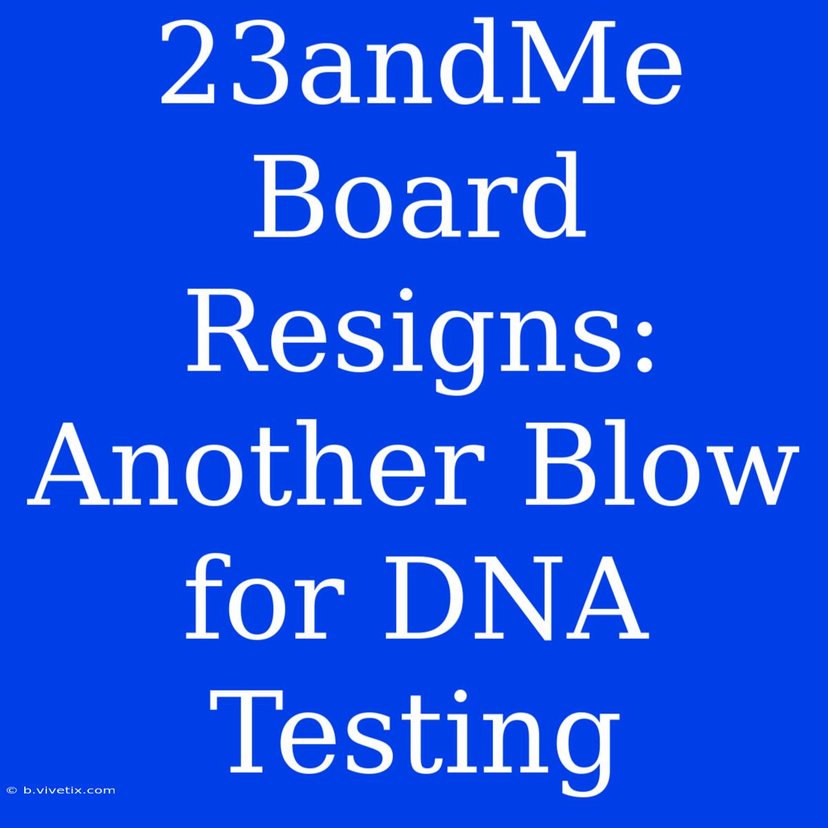 23andMe Board Resigns: Another Blow For DNA Testing