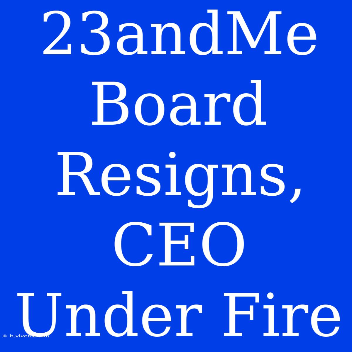 23andMe Board Resigns, CEO Under Fire