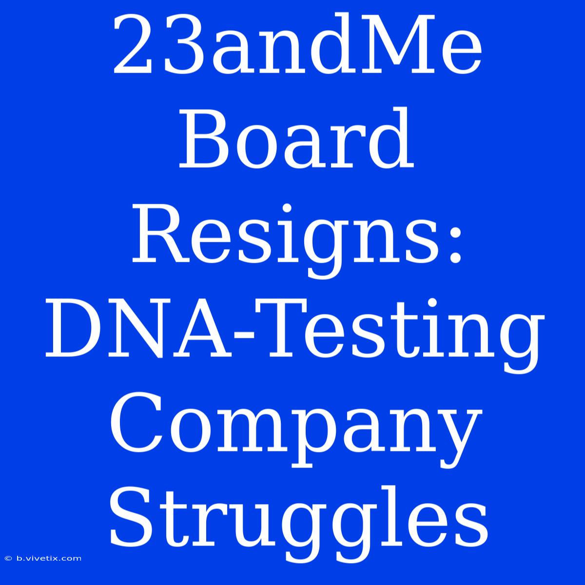 23andMe Board Resigns: DNA-Testing Company Struggles