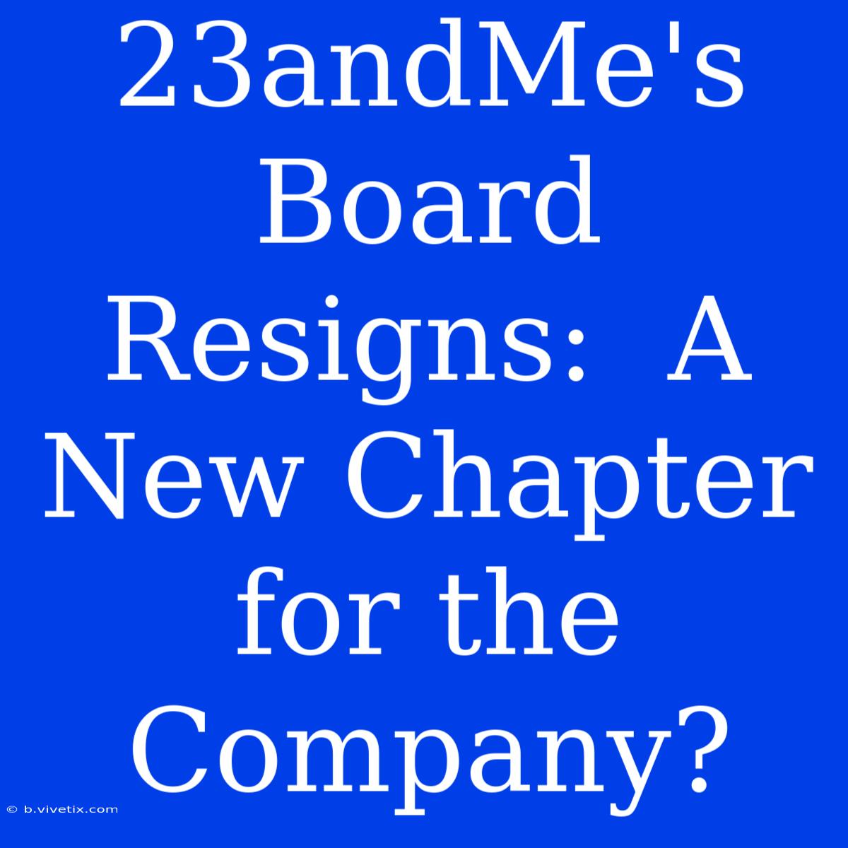 23andMe's Board Resigns:  A New Chapter For The Company?