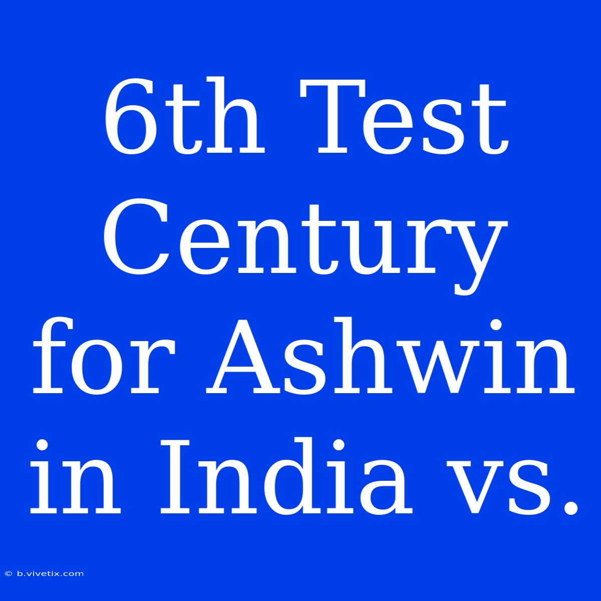 6th Test Century For Ashwin In India Vs. 