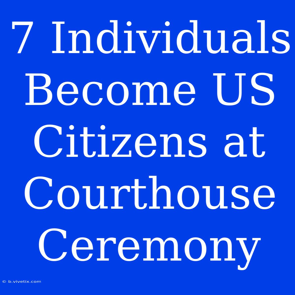 7 Individuals Become US Citizens At Courthouse Ceremony