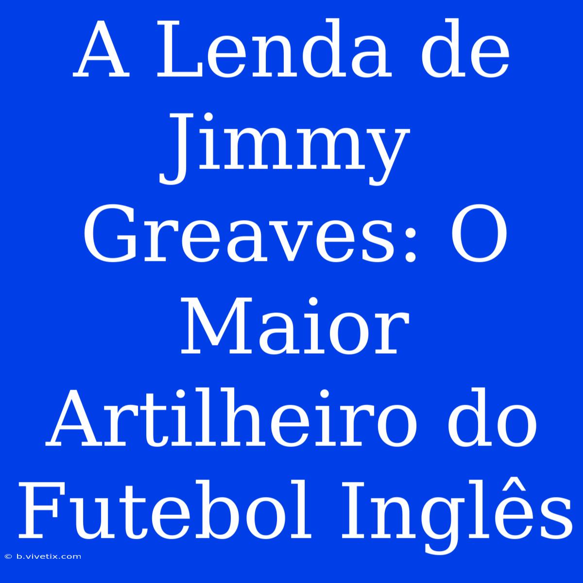 A Lenda De Jimmy Greaves: O Maior Artilheiro Do Futebol Inglês