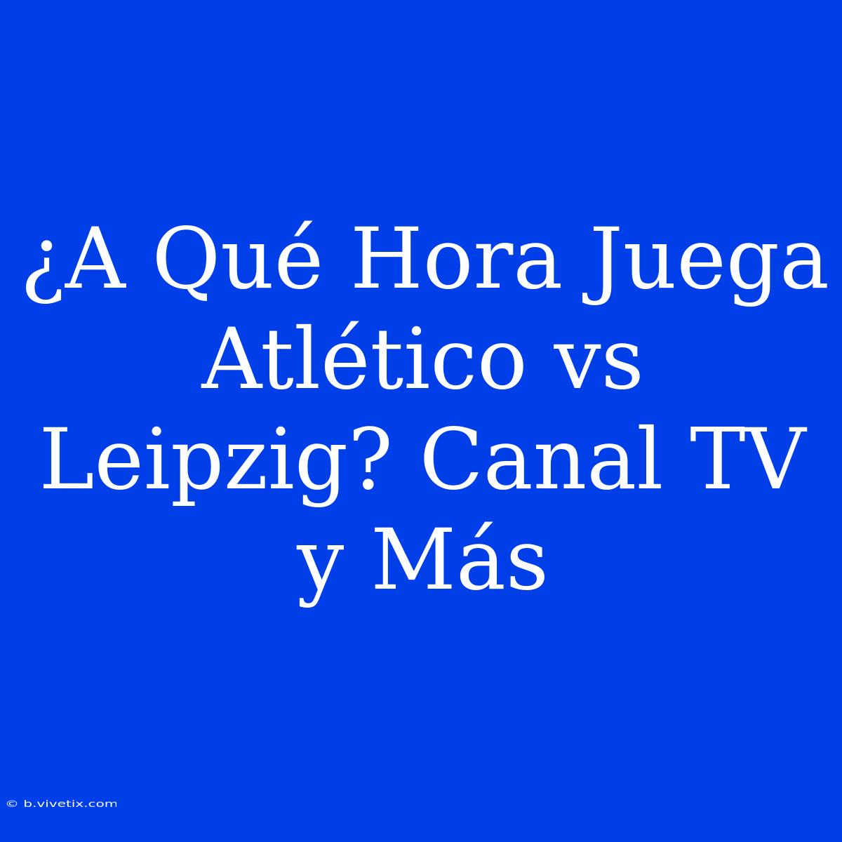 ¿A Qué Hora Juega Atlético Vs Leipzig? Canal TV Y Más