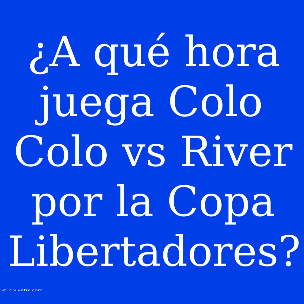 ¿A Qué Hora Juega Colo Colo Vs River Por La Copa Libertadores?