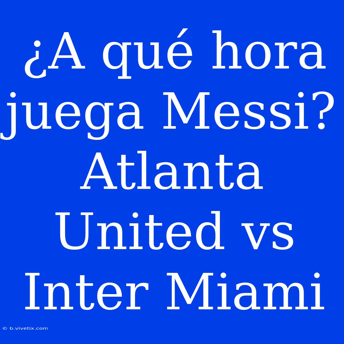 ¿A Qué Hora Juega Messi? Atlanta United Vs Inter Miami