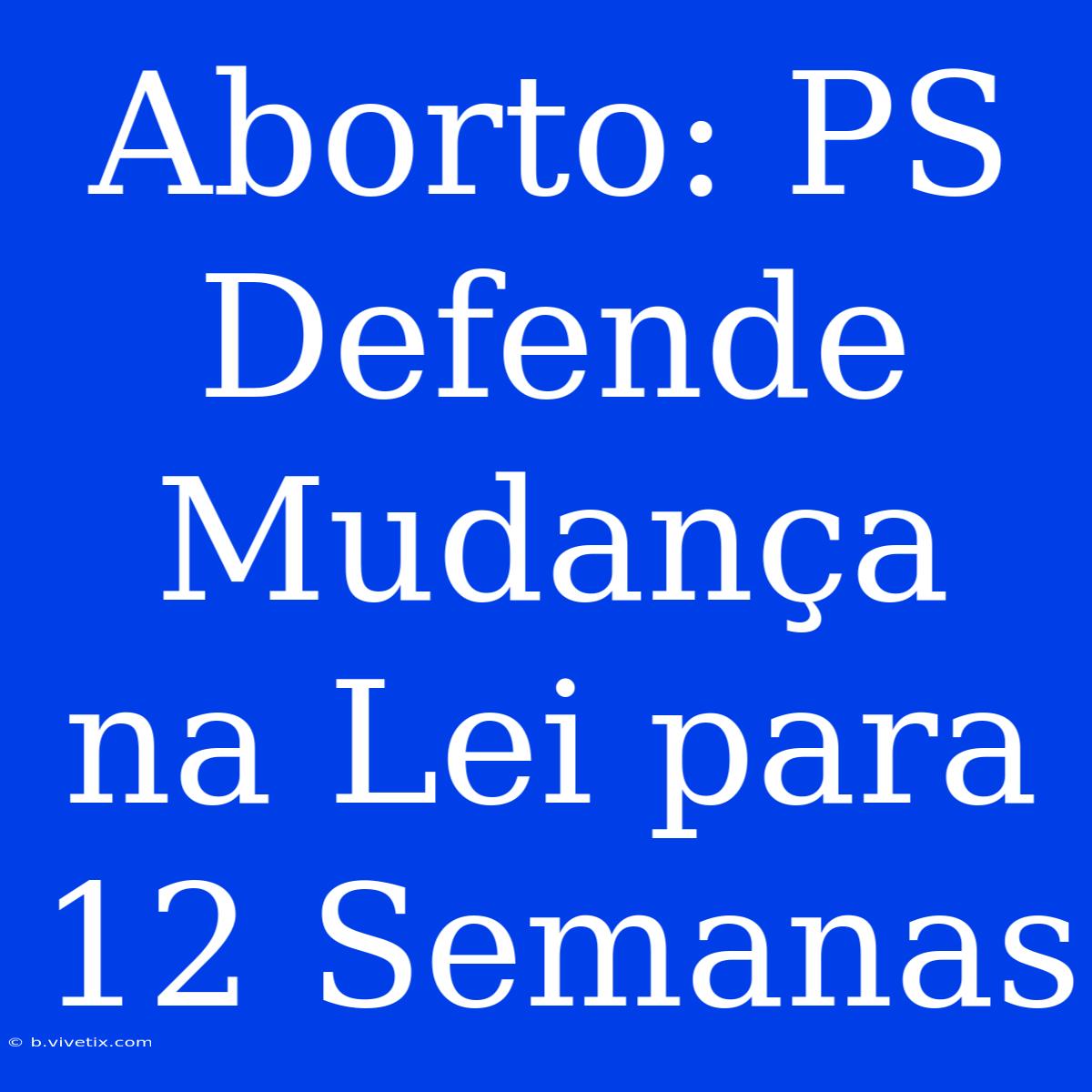 Aborto: PS Defende Mudança Na Lei Para 12 Semanas