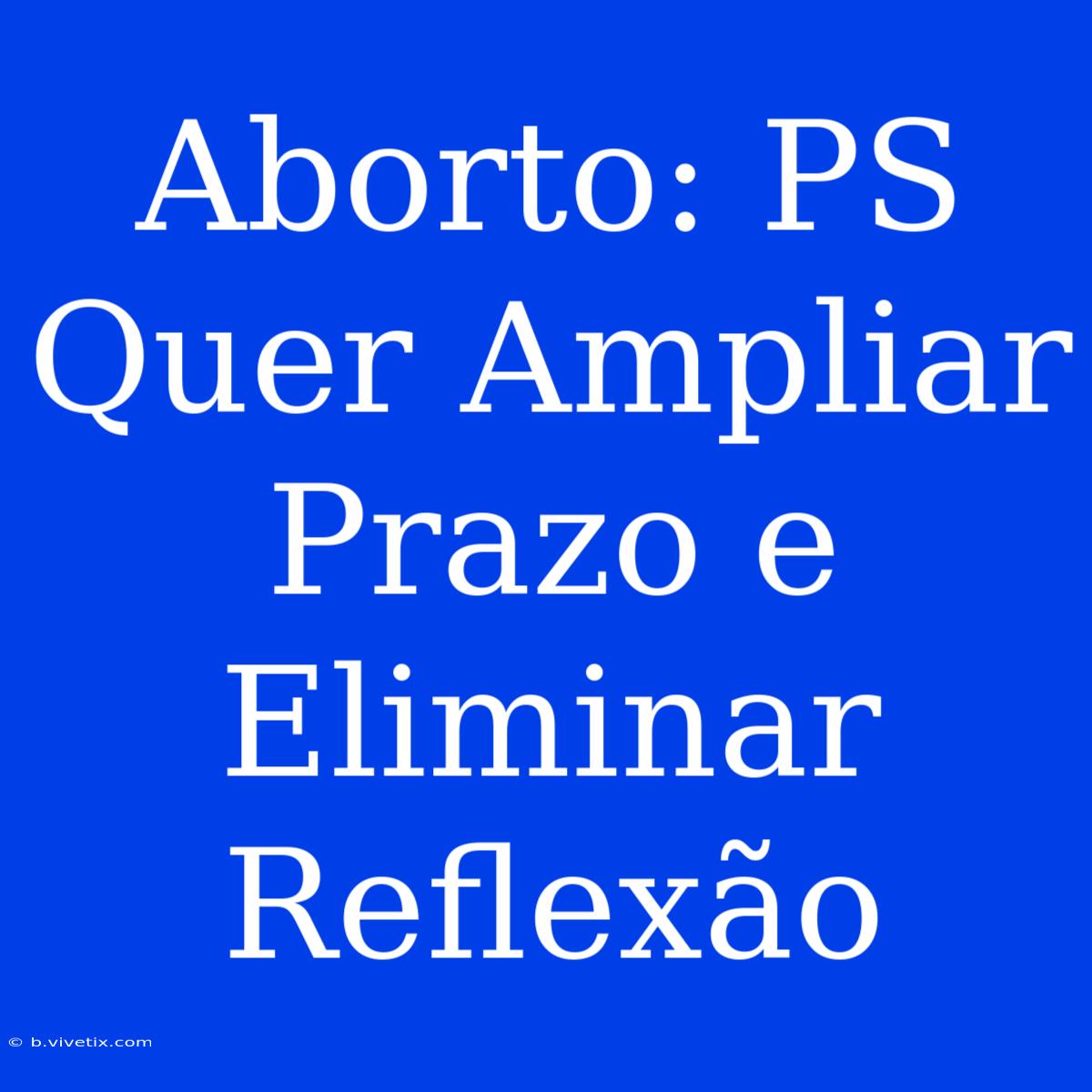 Aborto: PS Quer Ampliar Prazo E Eliminar Reflexão 