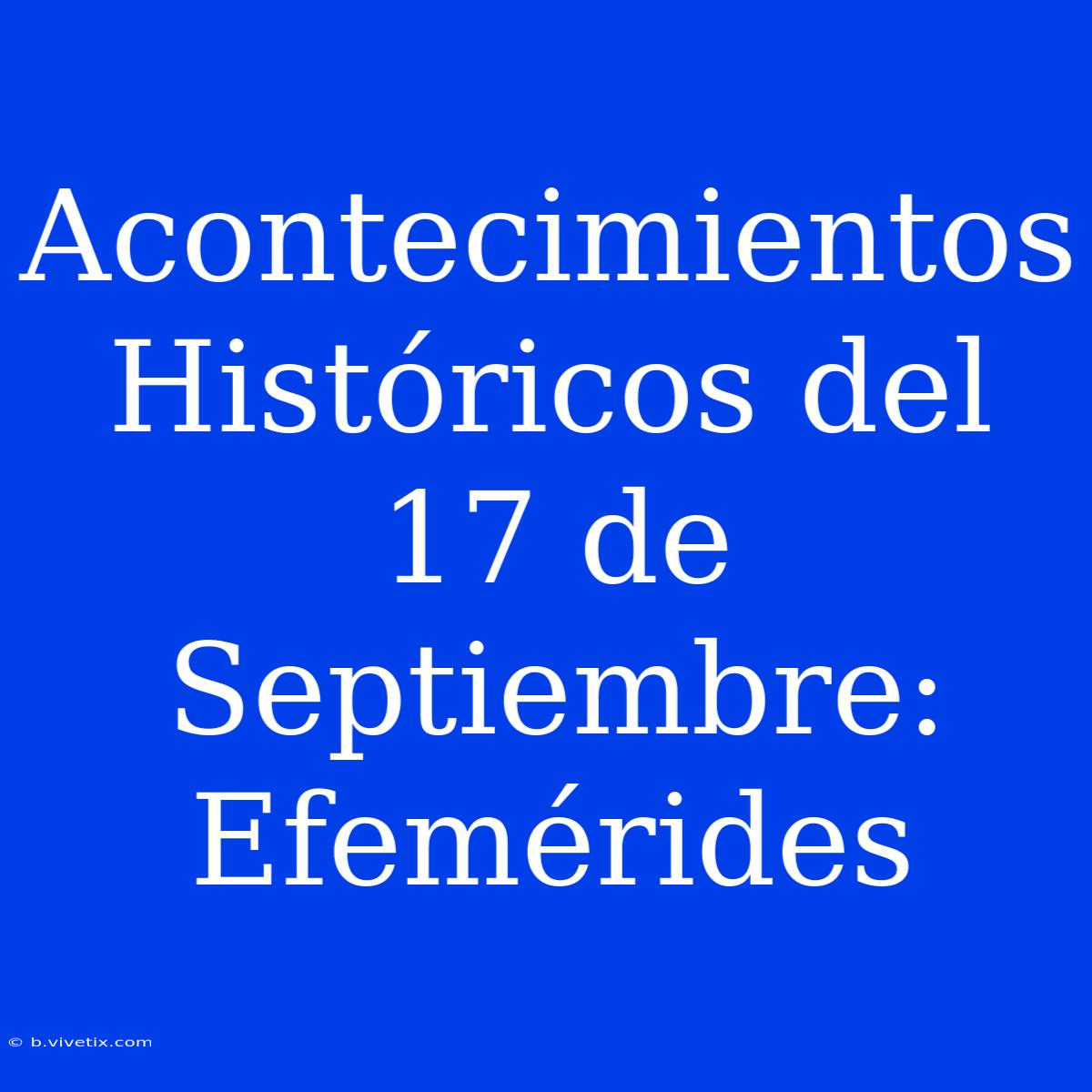 Acontecimientos Históricos Del 17 De Septiembre: Efemérides