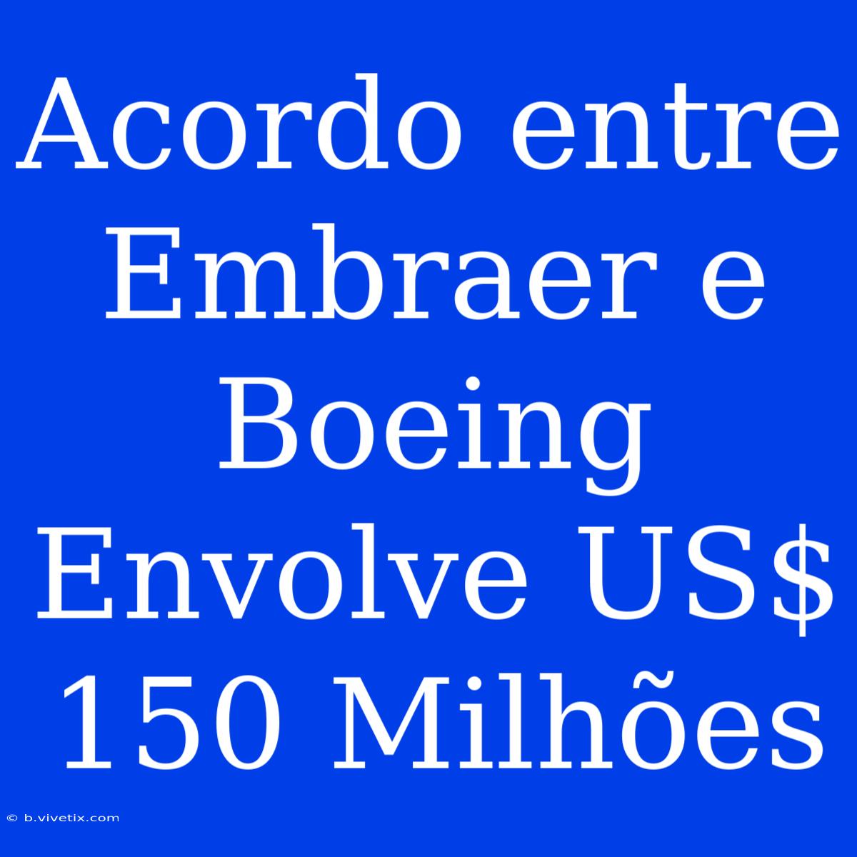 Acordo Entre Embraer E Boeing Envolve US$ 150 Milhões