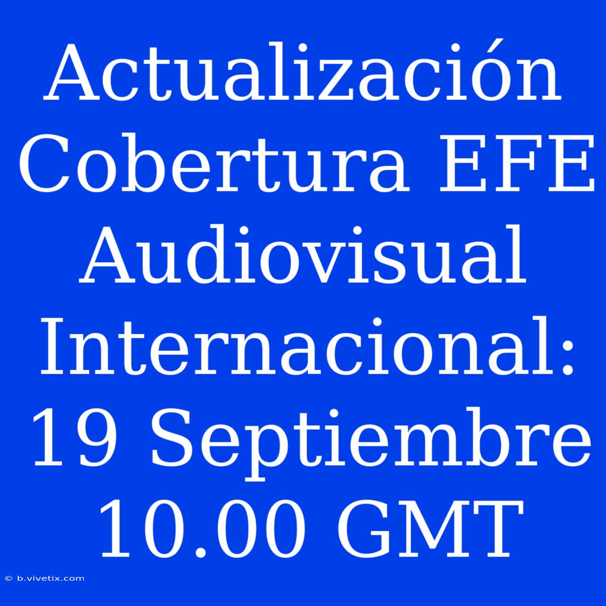 Actualización Cobertura EFE Audiovisual Internacional: 19 Septiembre 10.00 GMT