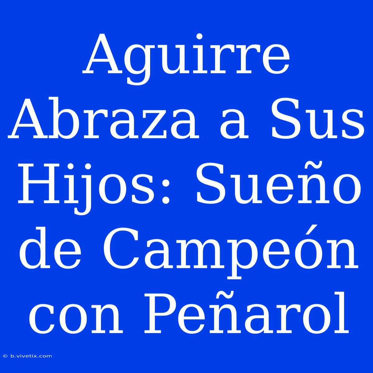 Aguirre Abraza A Sus Hijos: Sueño De Campeón Con Peñarol