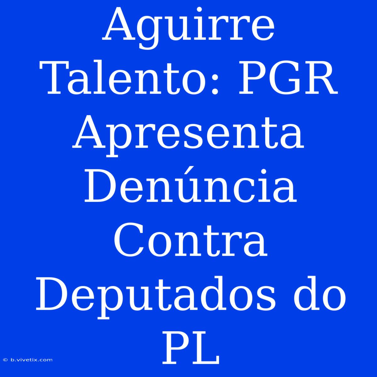 Aguirre Talento: PGR Apresenta Denúncia Contra Deputados Do PL