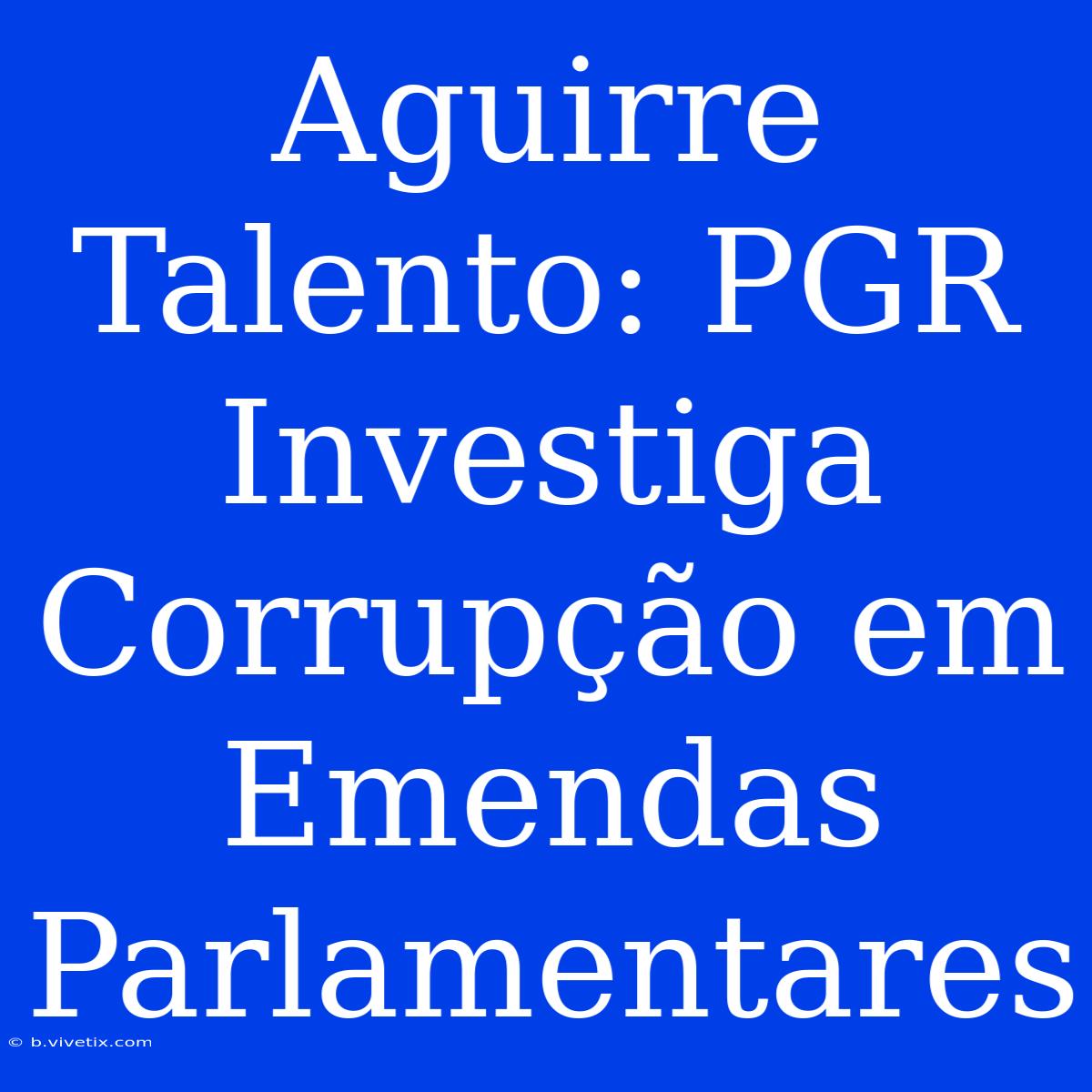 Aguirre Talento: PGR Investiga Corrupção Em Emendas Parlamentares