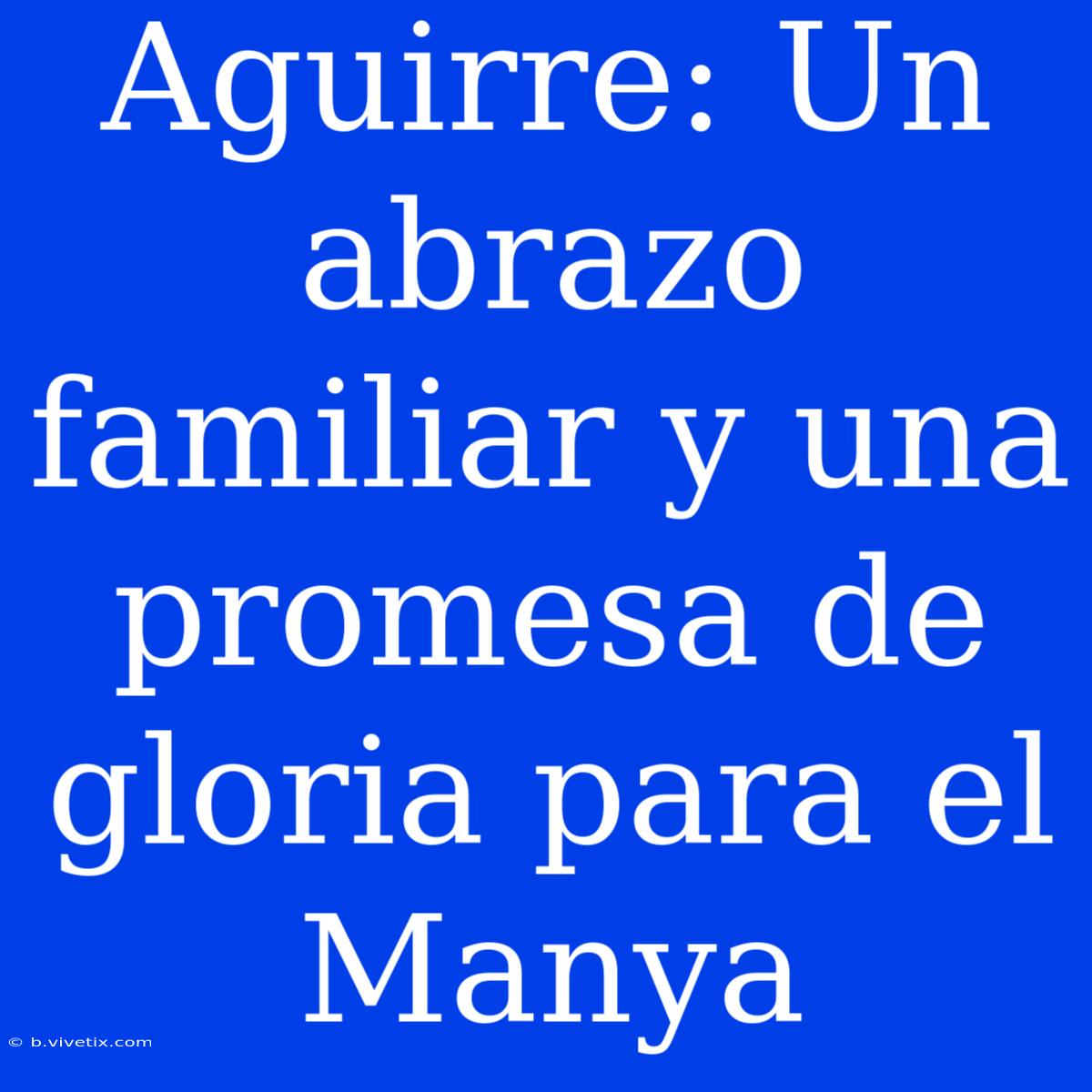 Aguirre: Un Abrazo Familiar Y Una Promesa De Gloria Para El Manya