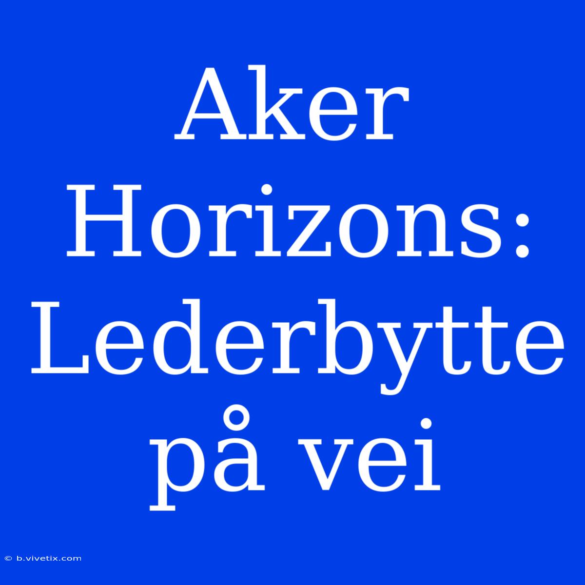 Aker Horizons: Lederbytte På Vei