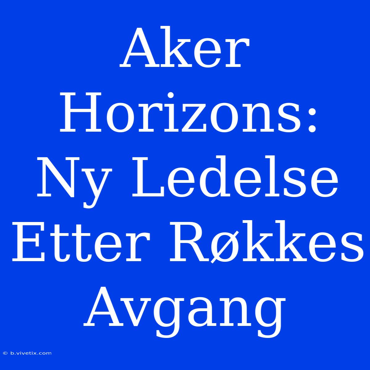 Aker Horizons: Ny Ledelse Etter Røkkes Avgang