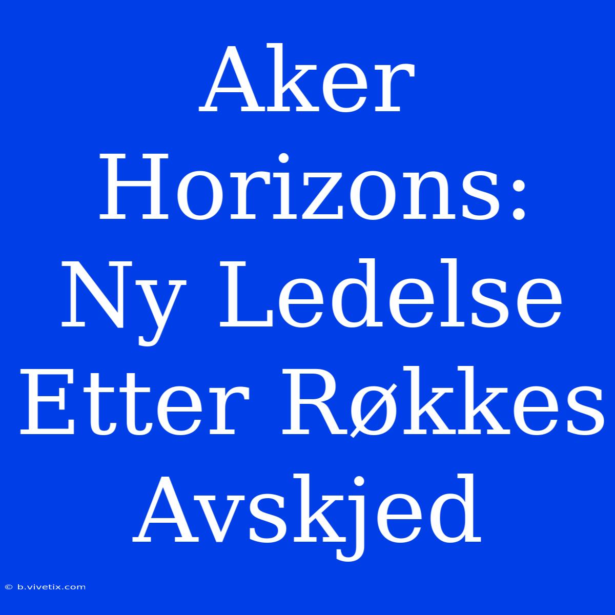 Aker Horizons: Ny Ledelse Etter Røkkes Avskjed 