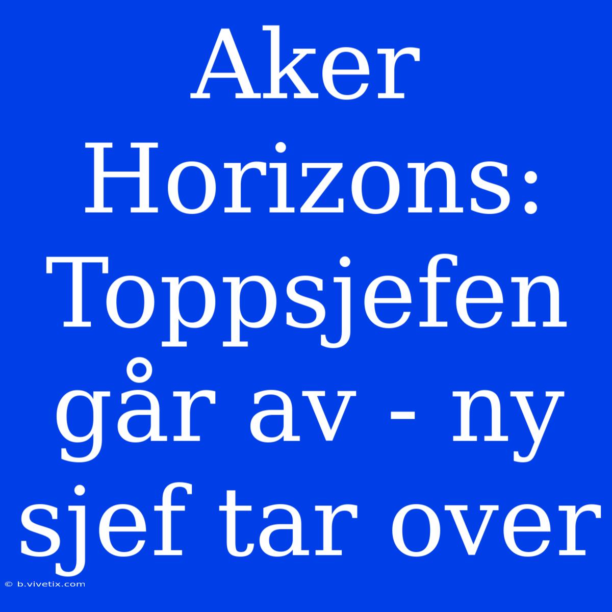 Aker Horizons: Toppsjefen Går Av - Ny Sjef Tar Over