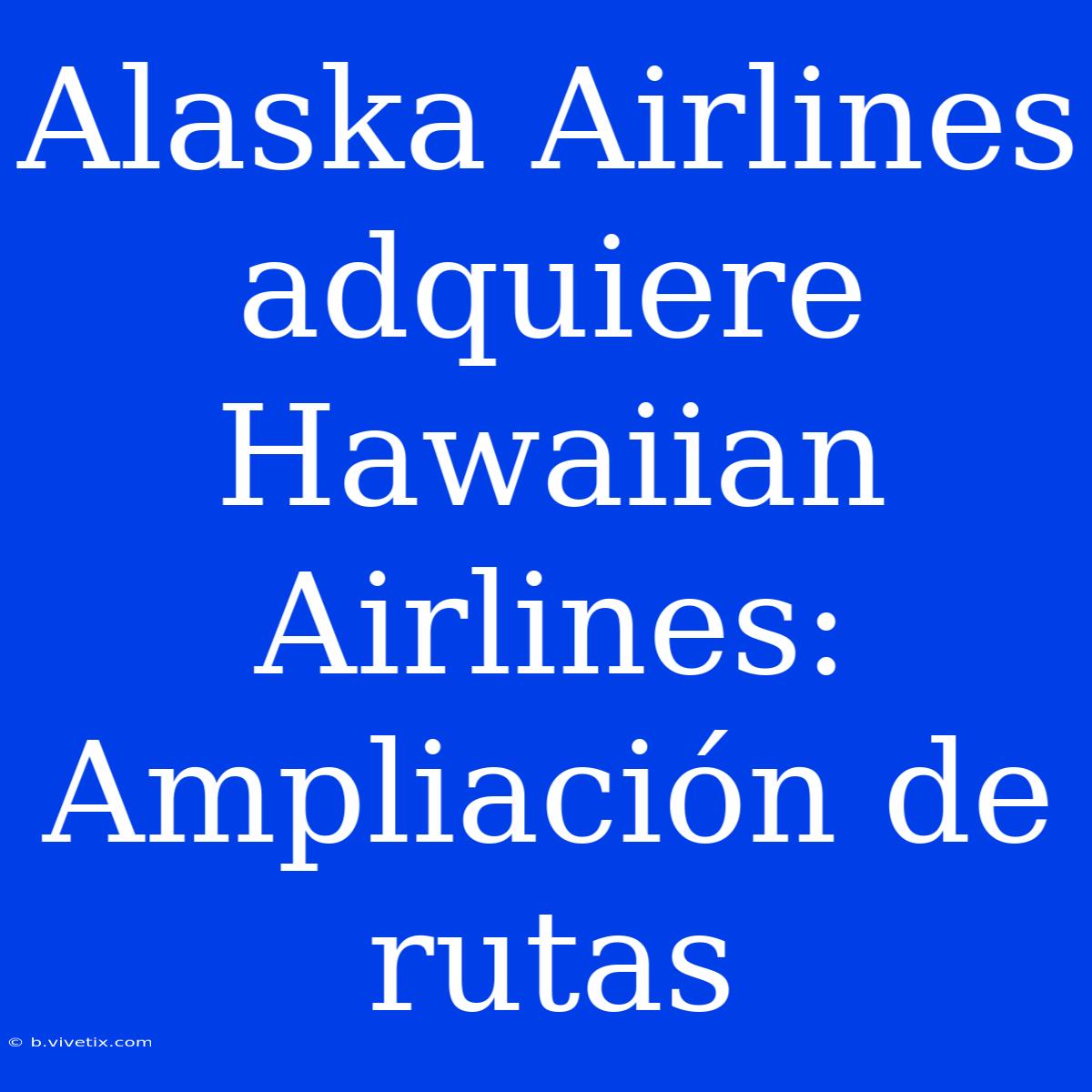 Alaska Airlines Adquiere Hawaiian Airlines: Ampliación De Rutas