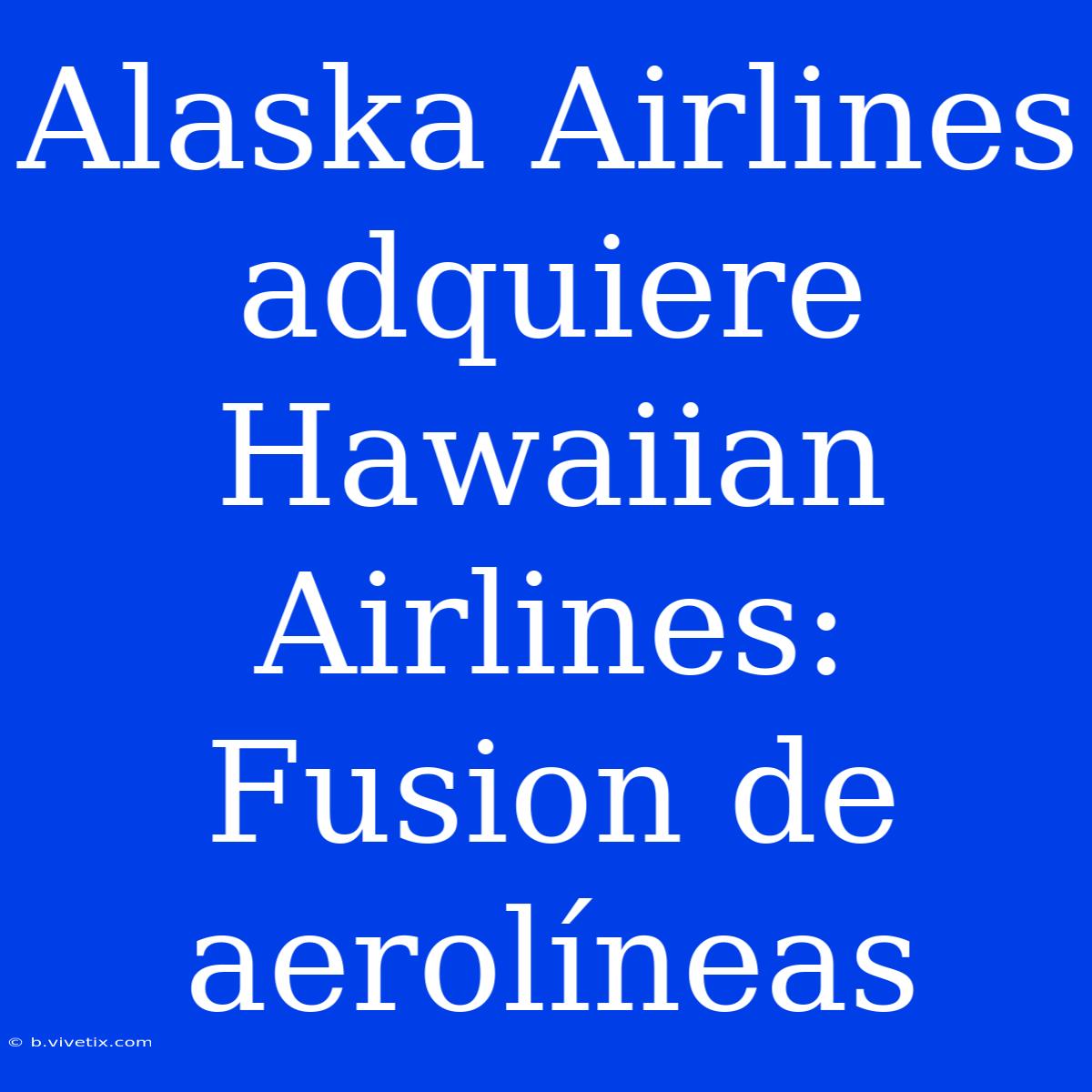 Alaska Airlines Adquiere Hawaiian Airlines: Fusion De Aerolíneas