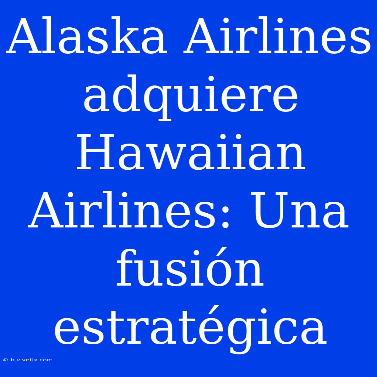 Alaska Airlines Adquiere Hawaiian Airlines: Una Fusión Estratégica