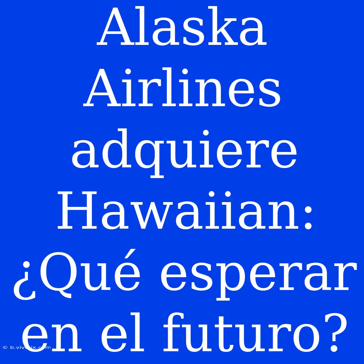 Alaska Airlines Adquiere Hawaiian: ¿Qué Esperar En El Futuro? 