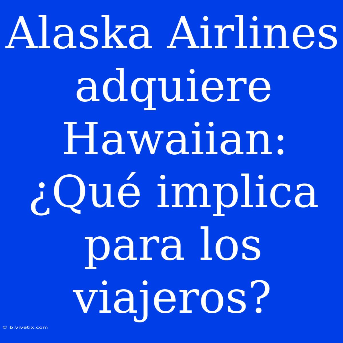 Alaska Airlines Adquiere Hawaiian: ¿Qué Implica Para Los Viajeros?