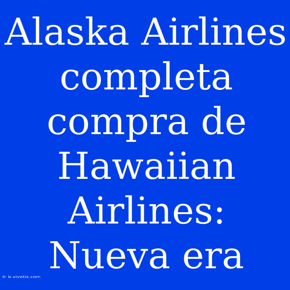 Alaska Airlines Completa Compra De Hawaiian Airlines: Nueva Era