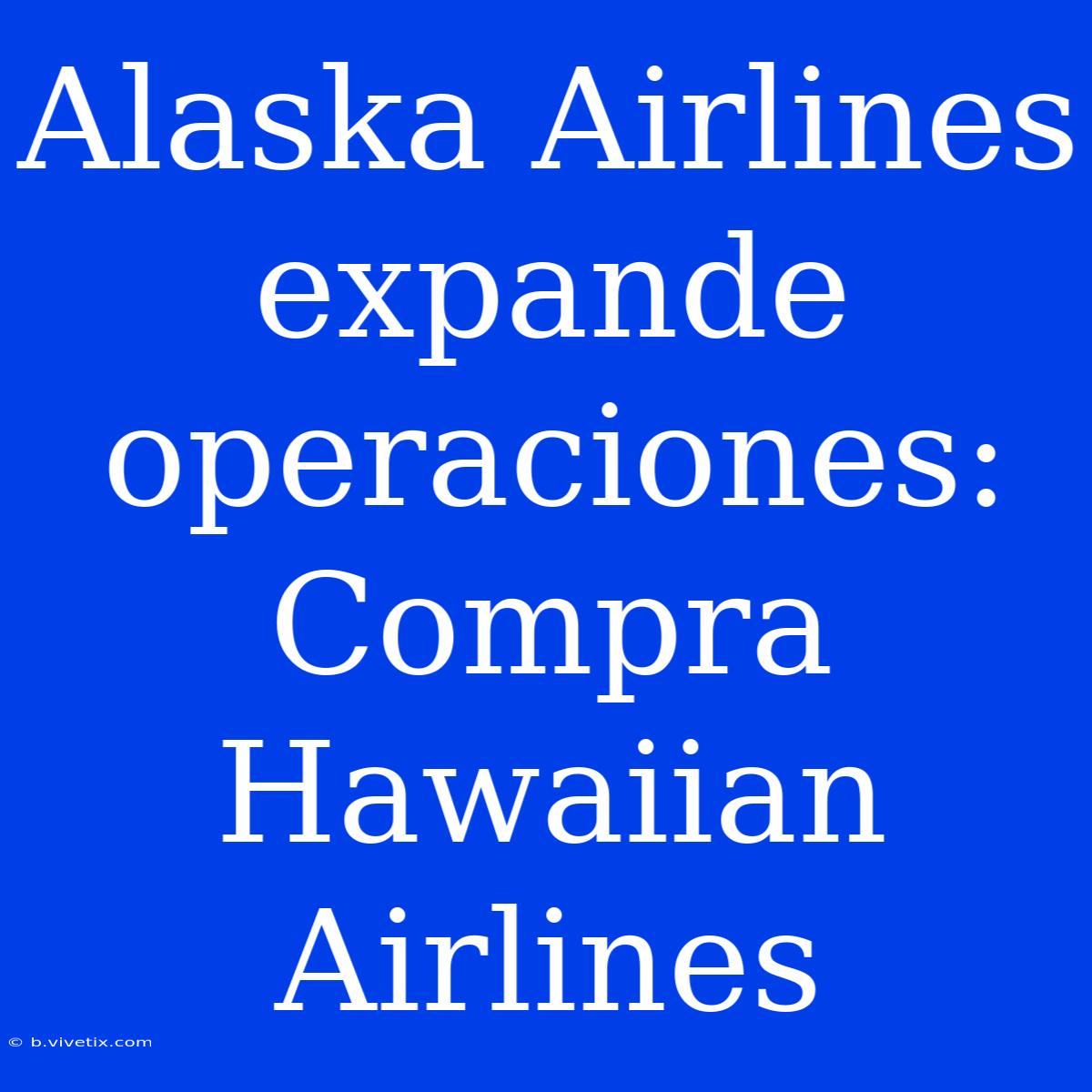 Alaska Airlines Expande Operaciones: Compra Hawaiian Airlines