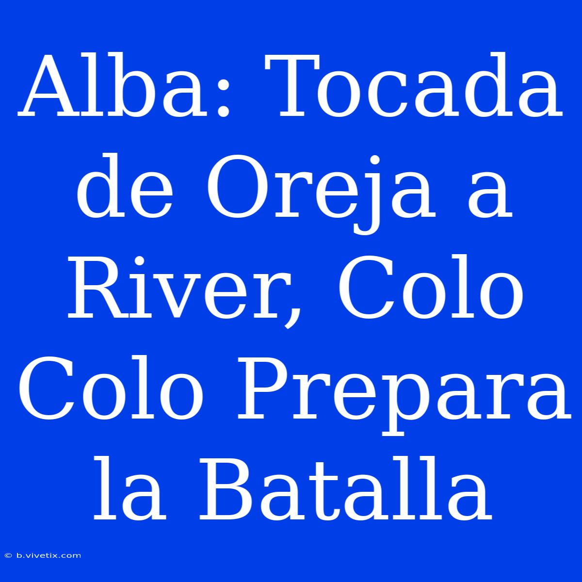 Alba: Tocada De Oreja A River, Colo Colo Prepara La Batalla