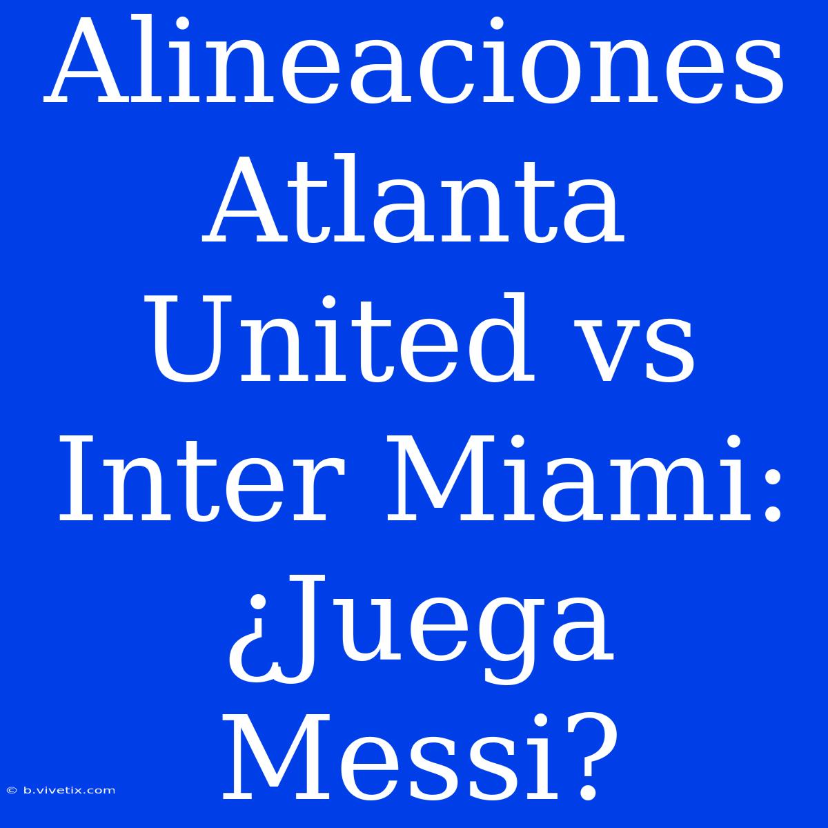 Alineaciones Atlanta United Vs Inter Miami: ¿Juega Messi?