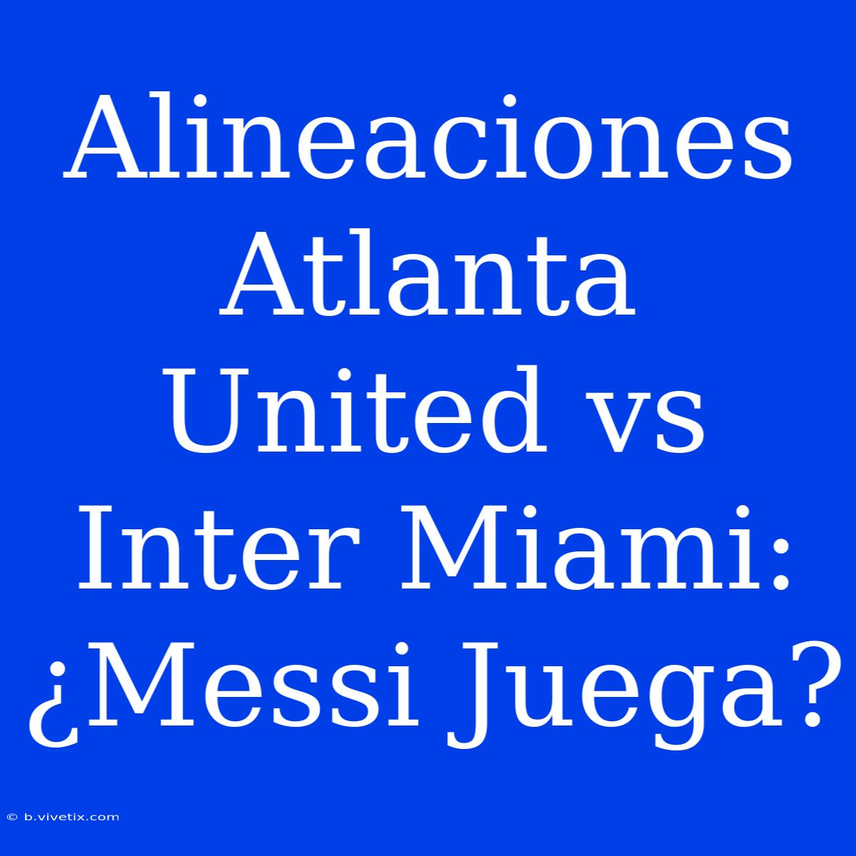 Alineaciones Atlanta United Vs Inter Miami: ¿Messi Juega?