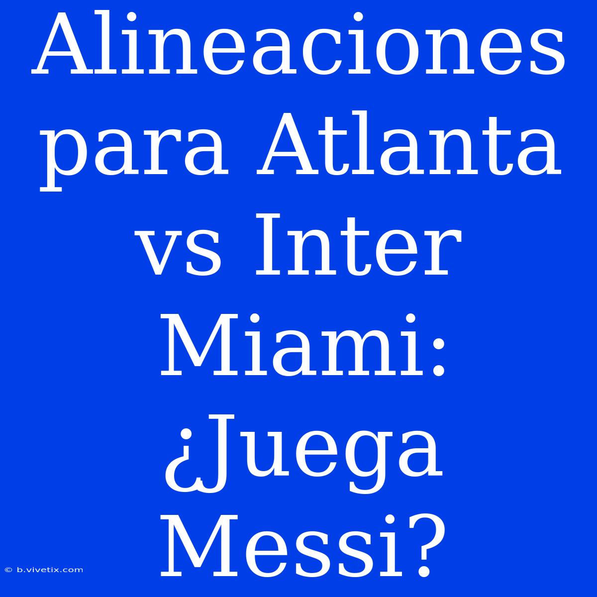 Alineaciones Para Atlanta Vs Inter Miami: ¿Juega Messi?