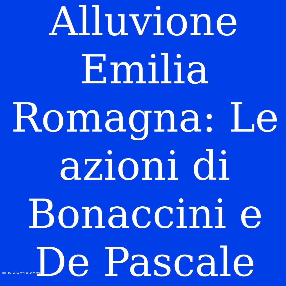 Alluvione Emilia Romagna: Le Azioni Di Bonaccini E De Pascale