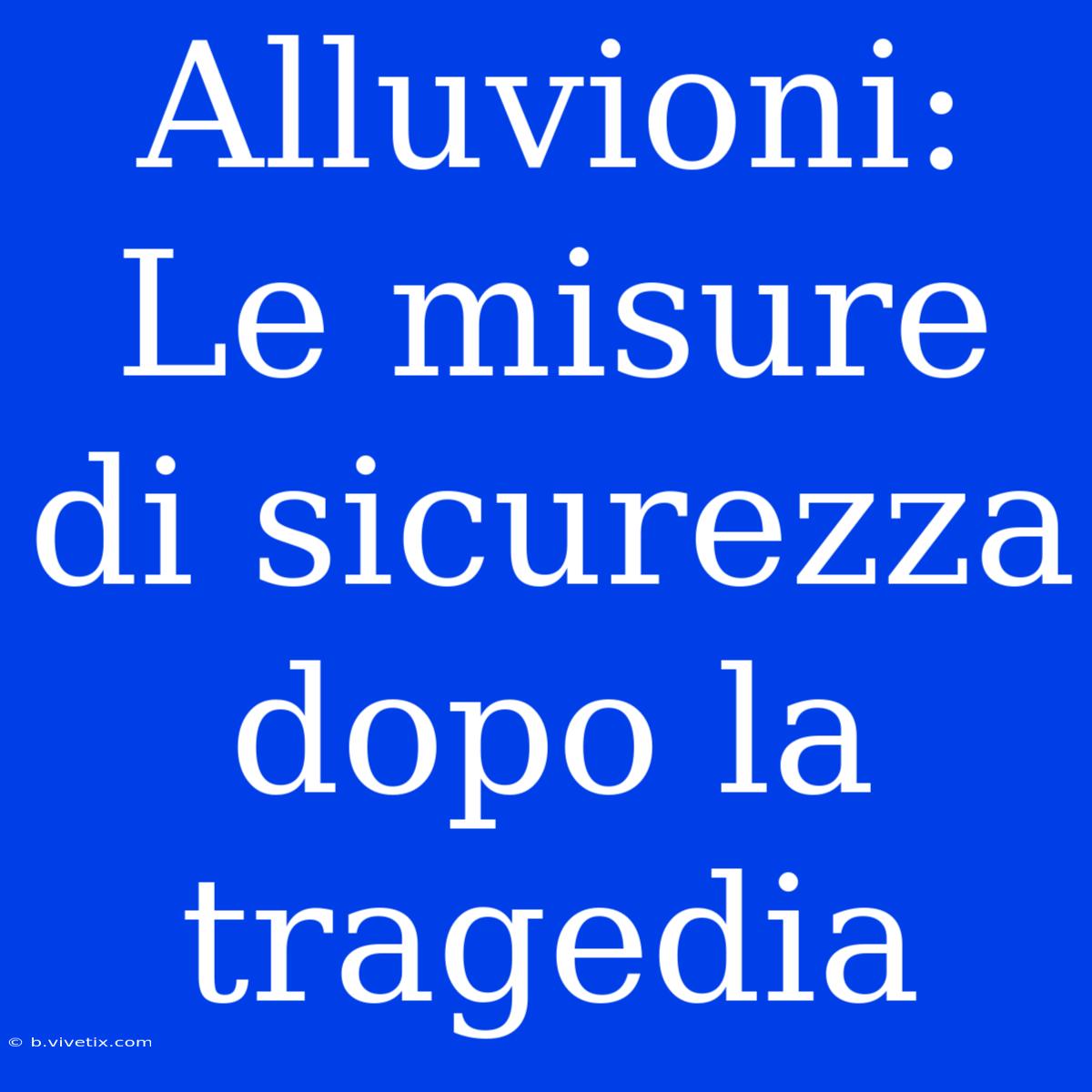 Alluvioni: Le Misure Di Sicurezza Dopo La Tragedia