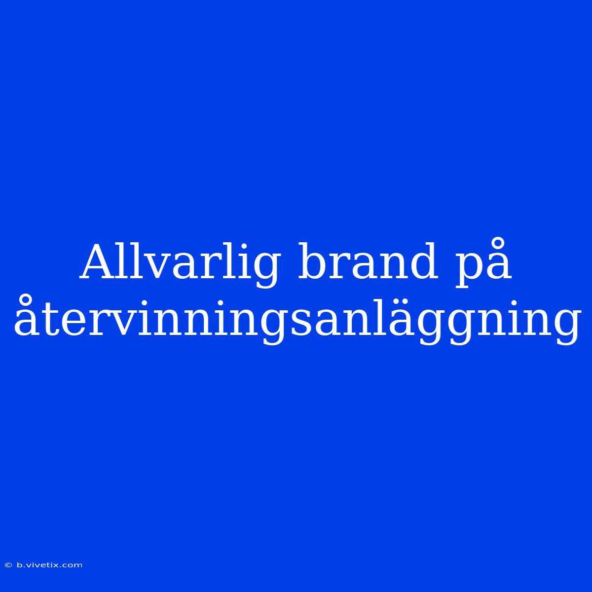 Allvarlig Brand På Återvinningsanläggning