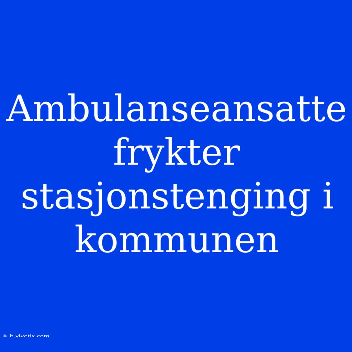 Ambulanseansatte Frykter Stasjonstenging I Kommunen