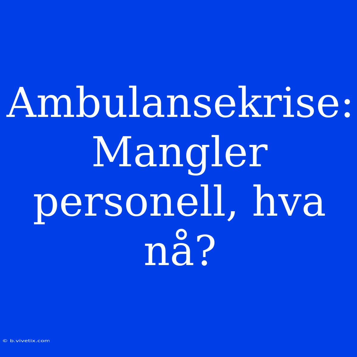 Ambulansekrise: Mangler Personell, Hva Nå?