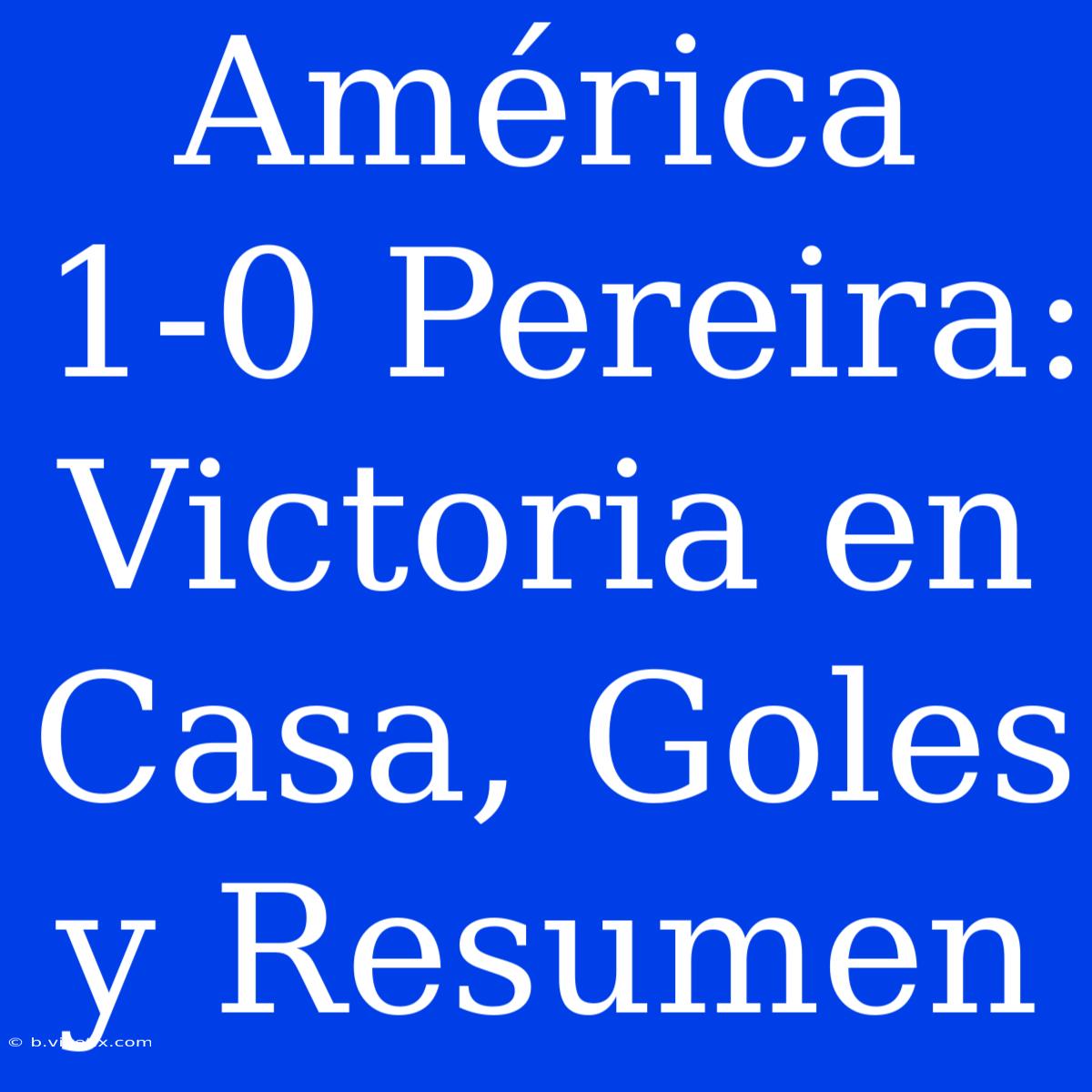 América 1-0 Pereira: Victoria En Casa, Goles Y Resumen