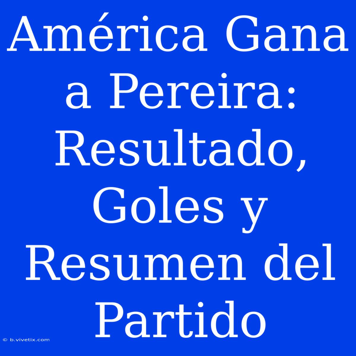 América Gana A Pereira: Resultado, Goles Y Resumen Del Partido