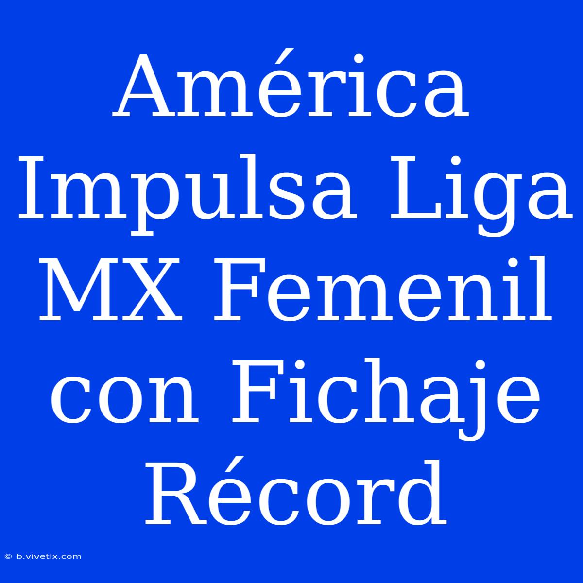 América Impulsa Liga MX Femenil Con Fichaje Récord