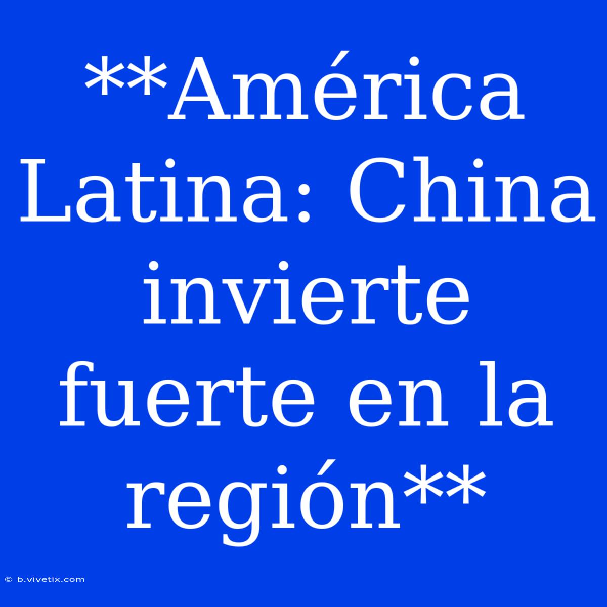 **América Latina: China Invierte Fuerte En La Región**