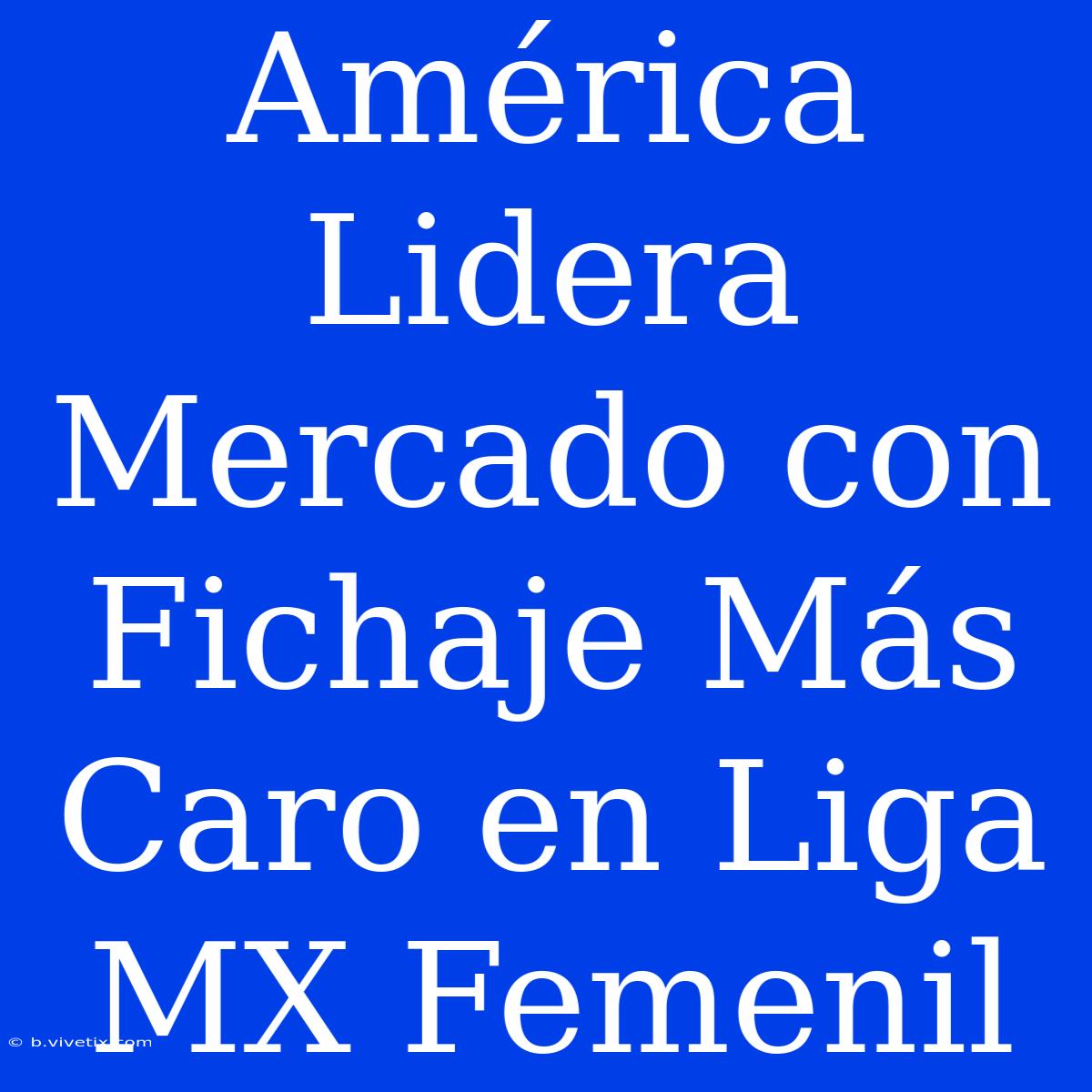 América Lidera Mercado Con Fichaje Más Caro En Liga MX Femenil