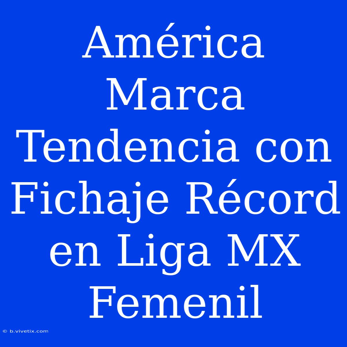 América Marca Tendencia Con Fichaje Récord En Liga MX Femenil