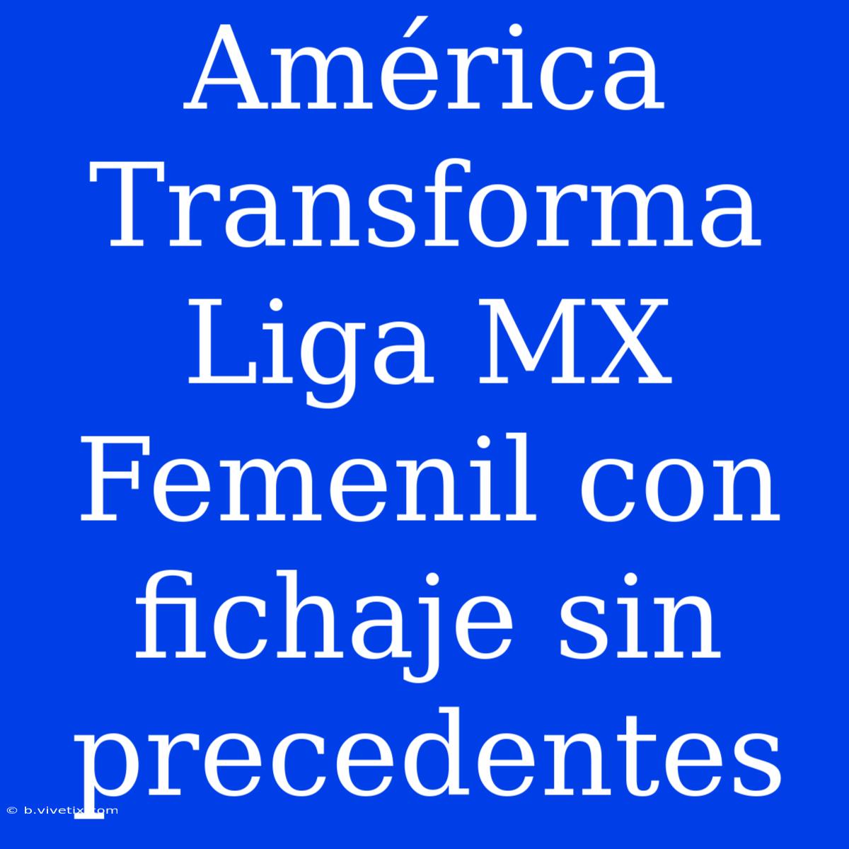 América Transforma Liga MX Femenil Con Fichaje Sin Precedentes