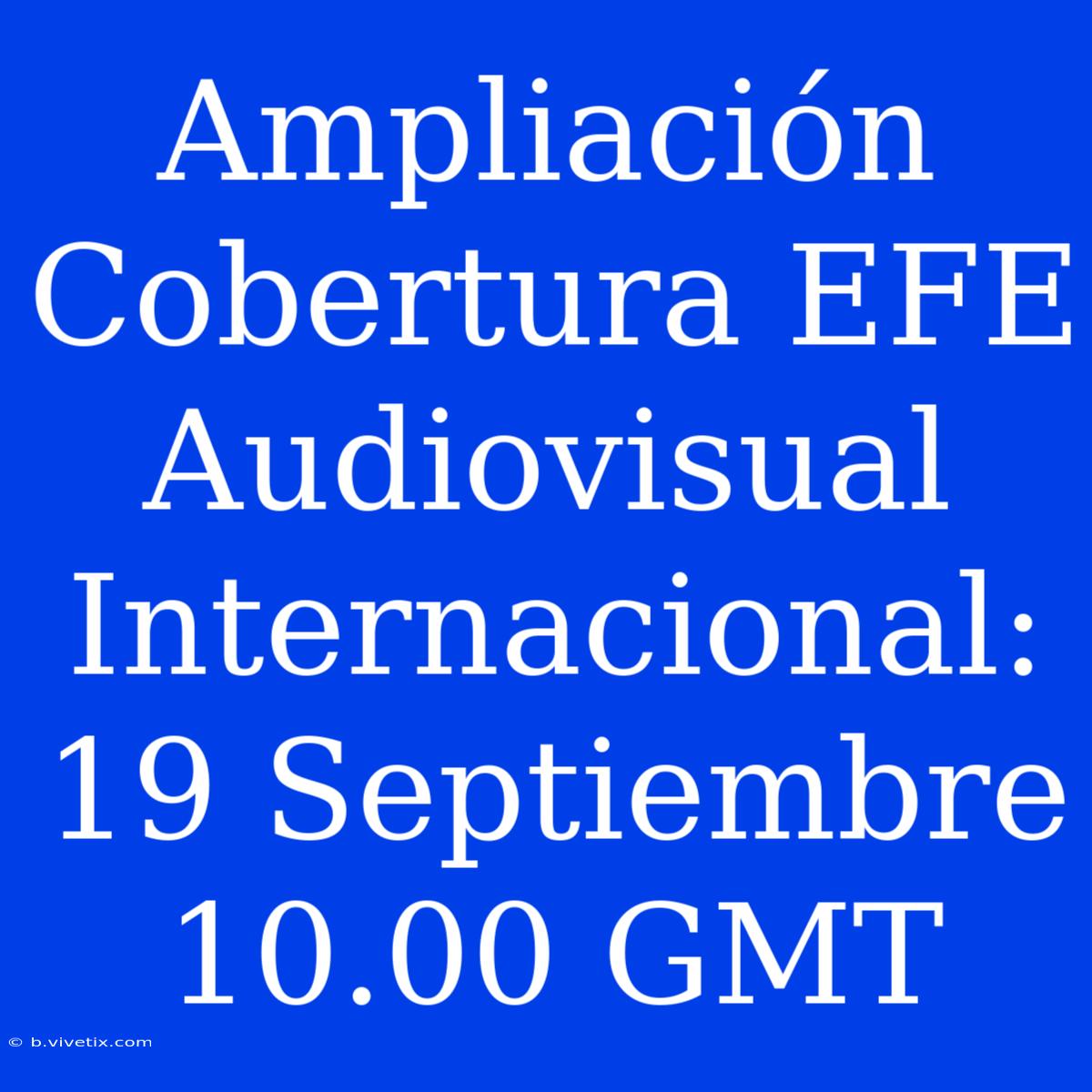 Ampliación Cobertura EFE Audiovisual Internacional: 19 Septiembre 10.00 GMT