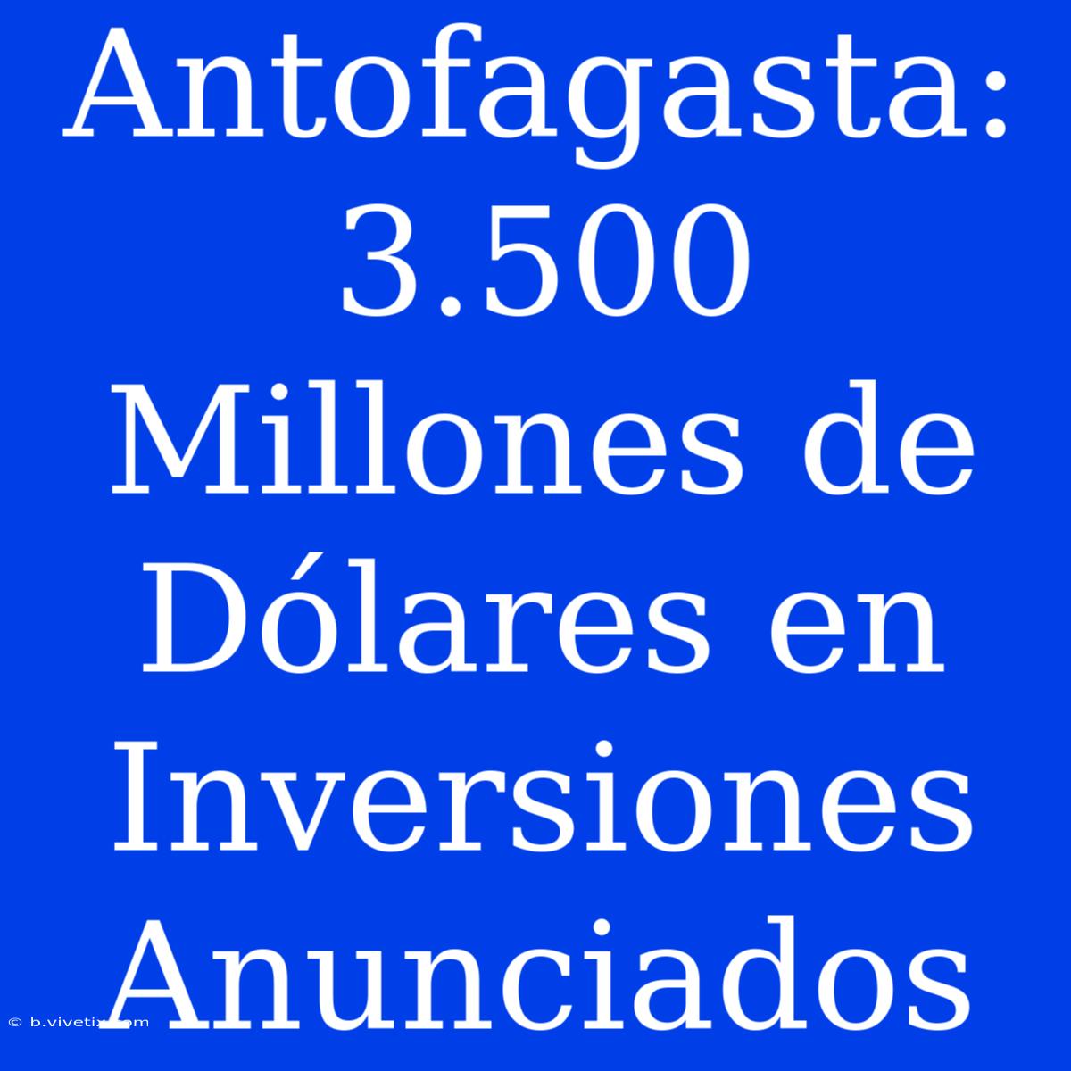 Antofagasta: 3.500 Millones De Dólares En Inversiones Anunciados